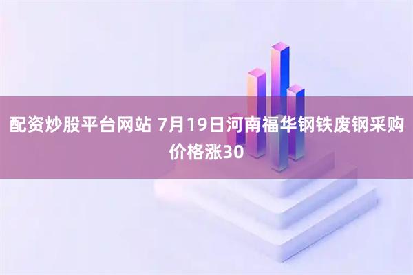 配资炒股平台网站 7月19日河南福华钢铁废钢采购价格涨30