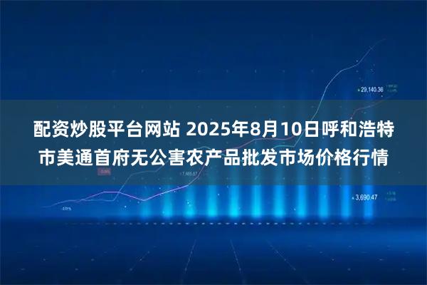 配资炒股平台网站 2025年8月10日呼和浩特市美通首府无公害农产品批发市场价格行情