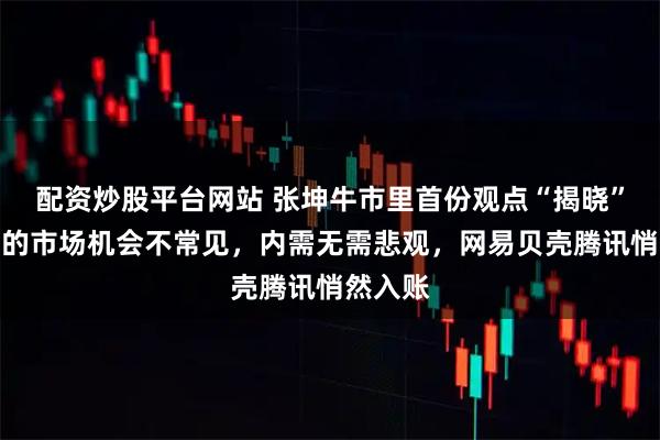 配资炒股平台网站 张坤牛市里首份观点“揭晓”：这样的市场机会不常见，内需无需悲观，网易贝壳腾讯悄然入账