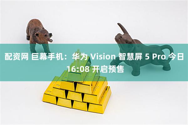 配资网 巨幕手机：华为 Vision 智慧屏 5 Pro 今日 16:08 开启预售