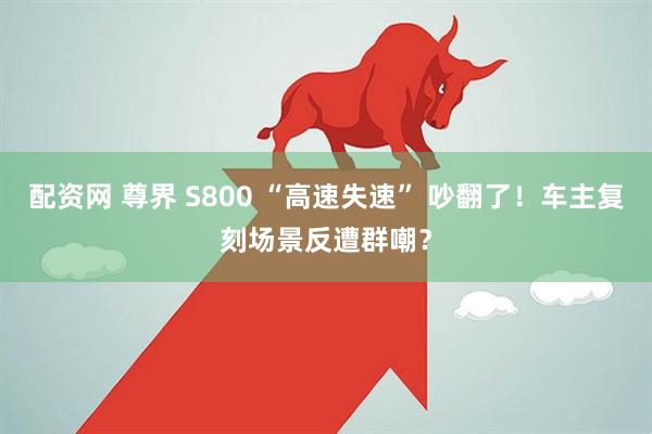 配资网 尊界 S800 “高速失速” 吵翻了！车主复刻场景反遭群嘲？