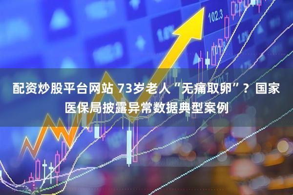 配资炒股平台网站 73岁老人“无痛取卵”？国家医保局披露异常数据典型案例