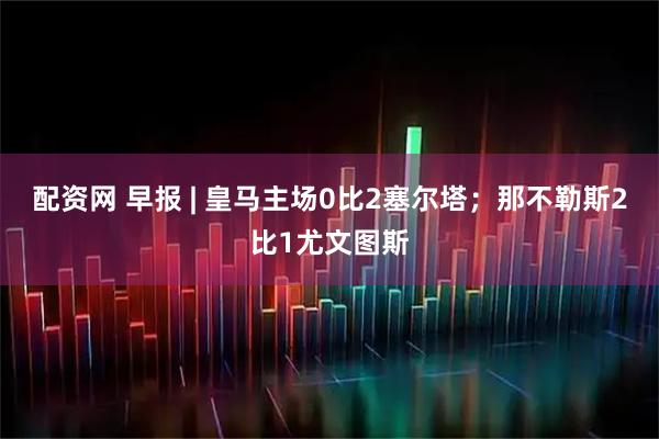 配资网 早报 | 皇马主场0比2塞尔塔；那不勒斯2比1尤文图斯