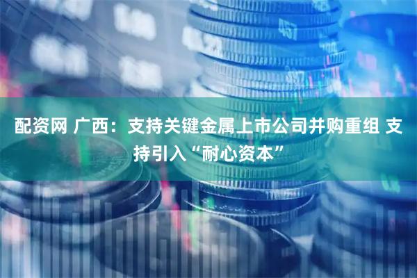 配资网 广西：支持关键金属上市公司并购重组 支持引入“耐心资本”
