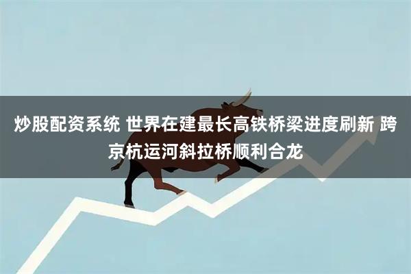 炒股配资系统 世界在建最长高铁桥梁进度刷新 跨京杭运河斜拉桥顺利合龙