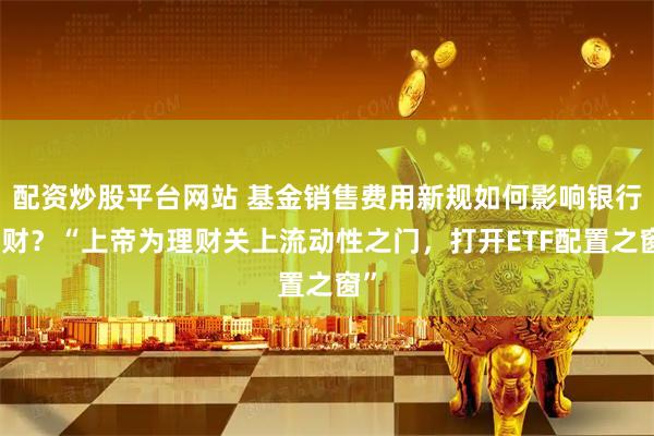 配资炒股平台网站 基金销售费用新规如何影响银行理财？“上帝为理财关上流动性之门，打开ETF配置之窗”