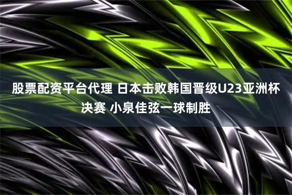 股票配资平台代理 日本击败韩国晋级U23亚洲杯决赛 小泉佳弦一球制胜