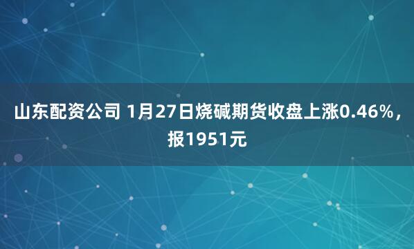 山东配资公司 1月27日烧碱期货收盘上涨0.46%，报1951元
