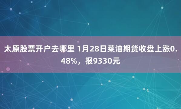 太原股票开户去哪里 1月28日菜油期货收盘上涨0.48%，报9330元