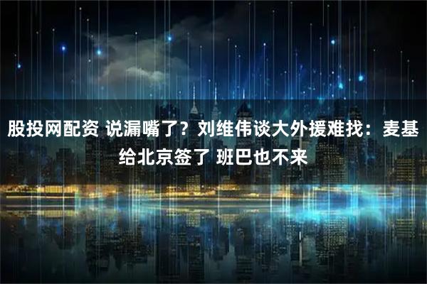 股投网配资 说漏嘴了？刘维伟谈大外援难找：麦基给北京签了 班巴也不来