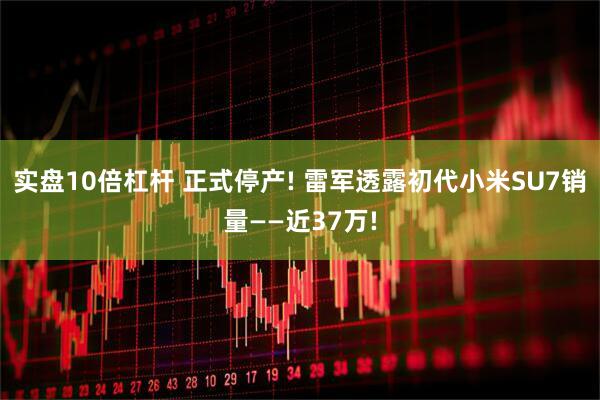 实盘10倍杠杆 正式停产! 雷军透露初代小米SU7销量——近37万!