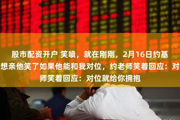 股市配资开户 笑喷，就在刚刚，2月16日约基奇被问杨瀚森想亲他笑了如果他能和我对位，约老师笑着回应：对位就给你拥抱