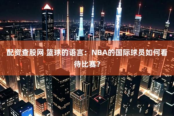 配资查股网 篮球的语言：NBA的国际球员如何看待比赛？