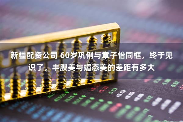 新疆配资公司 60岁巩俐与章子怡同框，终于见识了，丰腴美与媚态美的差距有多大