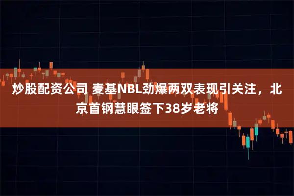炒股配资公司 麦基NBL劲爆两双表现引关注，北京首钢慧眼签下38岁老将