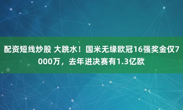 配资短线炒股 大跳水！国米无缘欧冠16强奖金仅7000万，去年进决赛有1.3亿欧