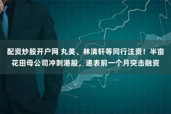 配资炒股开户网 丸美、林清轩等同行注资！半亩花田母公司冲刺港股，递表前一个月突击融资