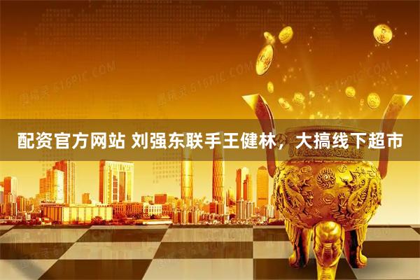 配资官方网站 刘强东联手王健林，大搞线下超市
