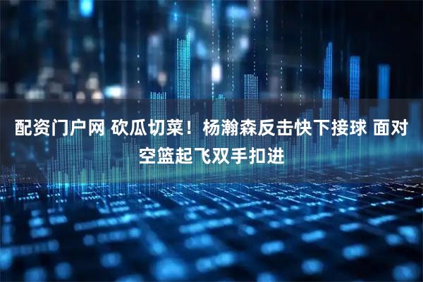 配资门户网 砍瓜切菜！杨瀚森反击快下接球 面对空篮起飞双手扣进