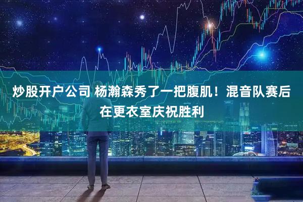 炒股开户公司 杨瀚森秀了一把腹肌！混音队赛后在更衣室庆祝胜利