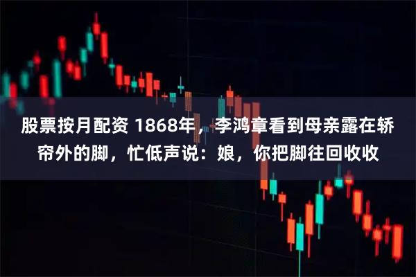 股票按月配资 1868年，李鸿章看到母亲露在轿帘外的脚，忙低声说：娘，你把脚往回收收
