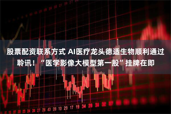 股票配资联系方式 AI医疗龙头德适生物顺利通过聆讯！“医学影像大模型第一股”挂牌在即