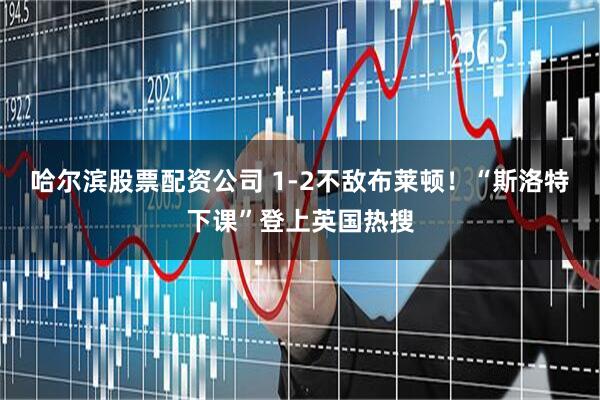 哈尔滨股票配资公司 1-2不敌布莱顿！“斯洛特下课”登上英国热搜