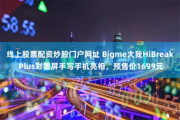 线上股票配资炒股门户网址 Bigme大我HiBreak Plus彩墨屏手写手机亮相，预售价1699元