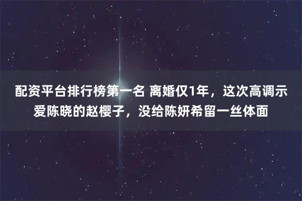 配资平台排行榜第一名 离婚仅1年，这次高调示爱陈晓的赵樱子，没给陈妍希留一丝体面