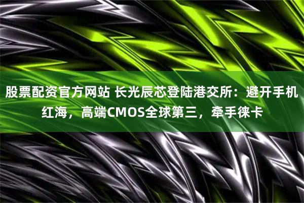 股票配资官方网站 长光辰芯登陆港交所：避开手机红海，高端CMOS全球第三，牵手徕卡